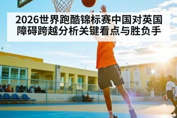 2026世界跑酷锦标赛中国对英国障碍跨越分析关键看点与胜负手